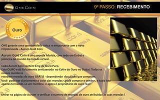 9º PASSO: RECEBIMENTO
Ouro
ONE garante uma oportunidade única e em parceria com a nova
Criptomoeda - Aurum Gold Coin
Aurum Gold Coin é uma moeda híbrida, com sede em Dubai e
pioneira no mundo da moeda virtual.
Cada Aurum Coin contém 1mg de Ouro Puro.
Este OURO está fisicamente armazenado no Cofre do Ouro no Dubai. Todos os
nossos membros
recebem moedas de ouro GRÁTIS - dependendo dos packs que compram.
Você pode ver diariamente o valor das moedas - pode comprar e vender , e tudo isto
apenas tornando-se um membro- e agora é proprietário de ouro real !
Entrar na página de Aurum e verificar o número de moedas de ouro atribuídas às suas moedas !
 