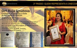 2º PASSO: QUEM REPRESENTA A ONECOIN
Drª Ruja Ignatova
Fundadora, Proprietária e Chefe
de Operações de OneCoin
Biografia de Drª Ruja
Nasceu em Sofia, Bulgária
Licenciada em Direito (M.Jur) pela Universidade de Oxford
Mestrado em Economia pela Universidade de Konstanz
Ph.D. em Direito pelas Universidades de Oxford e Konstanz,
Tese sobre Contencioso
Empresarial dentro da União Europeia
Sócia de McKinsey & Company
 