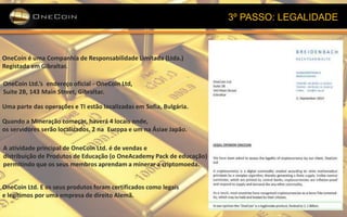3º PASSO: LEGALIDADE
OneCoin é uma Companhia de Responsabilidade Limitada (Ltda.)
Registada em Gibraltar.
OneCoin Ltd.’s endereço oficial - OneCoin Ltd,
Suite 2B, 143 Main Street, Gibraltar.
Uma parte das operações e TI estão localizadas em Sofia, Bulgária.
Quando a Mineração começar, haverá 4 locais onde,
os servidores serão localizados, 2 na Europa e um na Ásiae Japão.
A atividade principal de OneCoin Ltd. é de vendas e
distribuição de Produtos de Educação (o OneAcademy Pack de educação)
permitindo que os seus membros aprendam a minerar a criptomoeda.
OneCoin Ltd. E os seus produtos foram certificados como legais
e legítimos por uma empresa de direito Alemã.
 