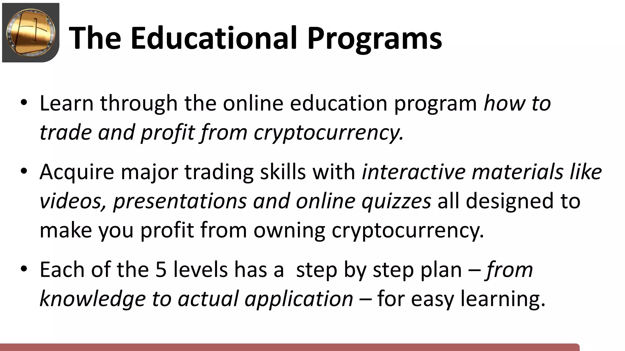 • Learn through the online education program how to
trade and profit from cryptocurrency.
• Acquire major trading skills with interactive materials like
videos, presentations and online quizzes all designed to
make you profit from owning cryptocurrency.
• Each of the 5 levels has a step by step plan – from
knowledge to actual application – for easy learning.
The Educational Programs
 