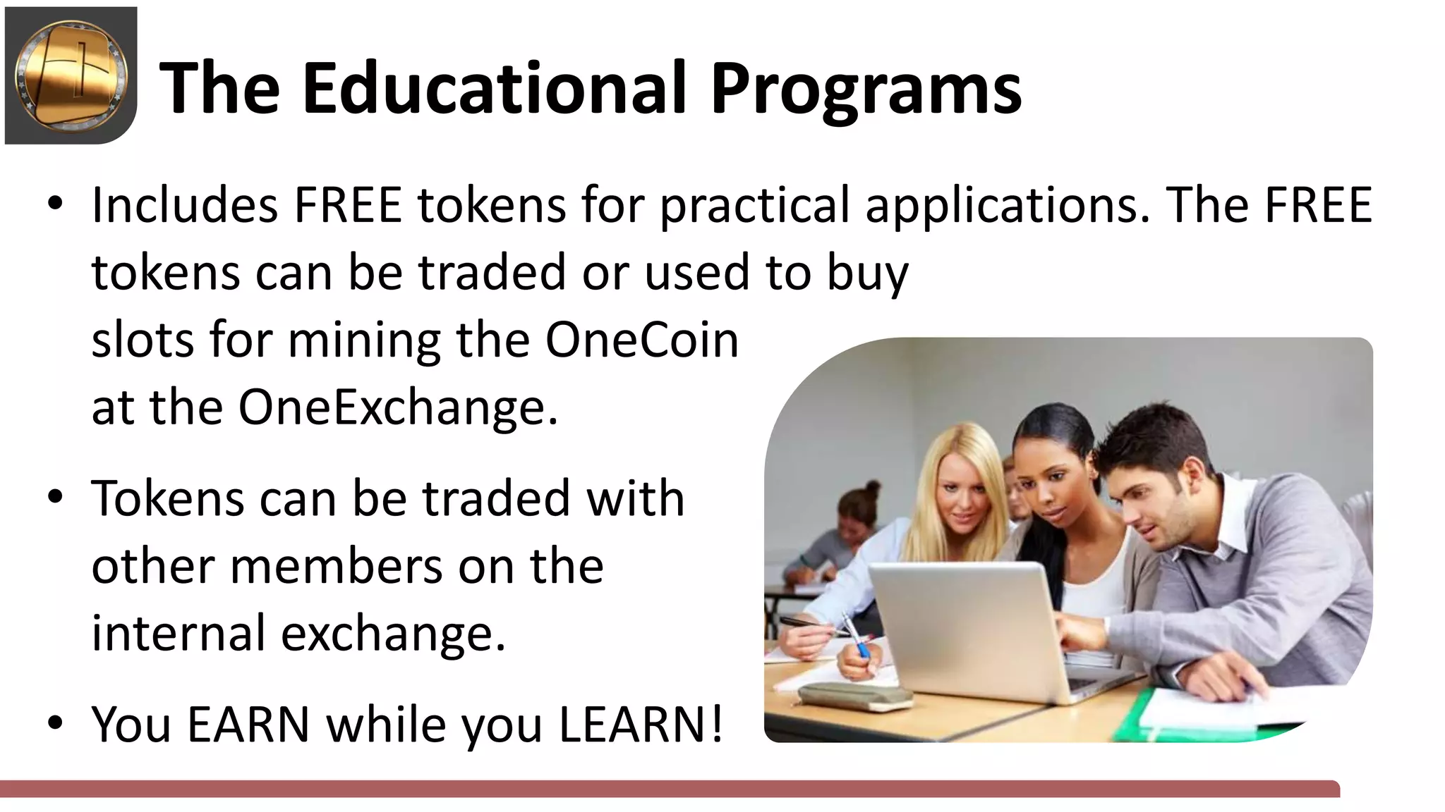 • Includes FREE tokens for practical applications. The FREE
tokens can be traded or used to buy
slots for mining the OneCoin
at the OneExchange.
• Tokens can be traded with
other members on the
internal exchange.
• You EARN while you LEARN!
The Educational Programs
 