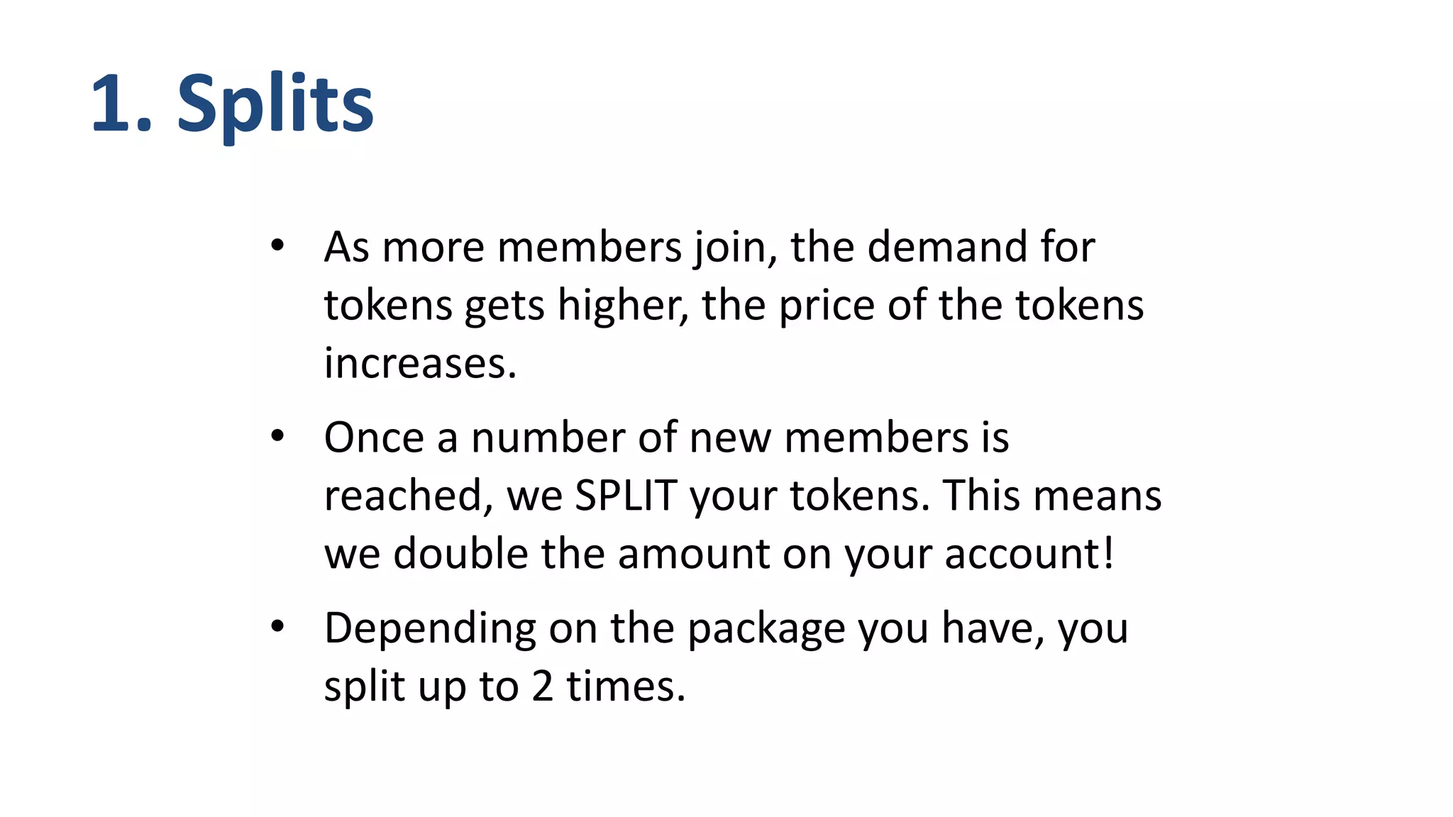 • As more members join, the demand for
tokens gets higher, the price of the tokens
increases.
• Once a number of new members is
reached, we SPLIT your tokens. This means
we double the amount on your account!
• Depending on the package you have, you
split up to 2 times.
1. Splits
 