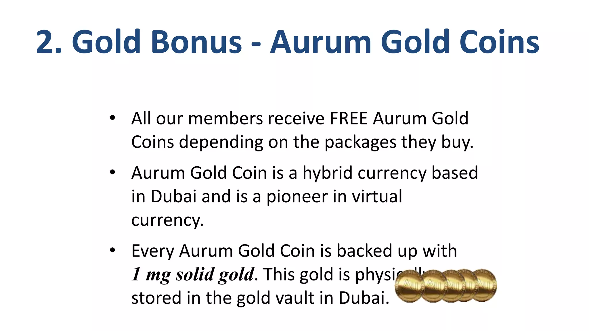 • All our members receive FREE Aurum Gold
Coins depending on the packages they buy.
• Aurum Gold Coin is a hybrid currency based
in Dubai and is a pioneer in virtual
currency.
• Every Aurum Gold Coin is backed up with
1 mg solid gold. This gold is physically
stored in the gold vault in Dubai.
2. Gold Bonus - Aurum Gold Coins
 