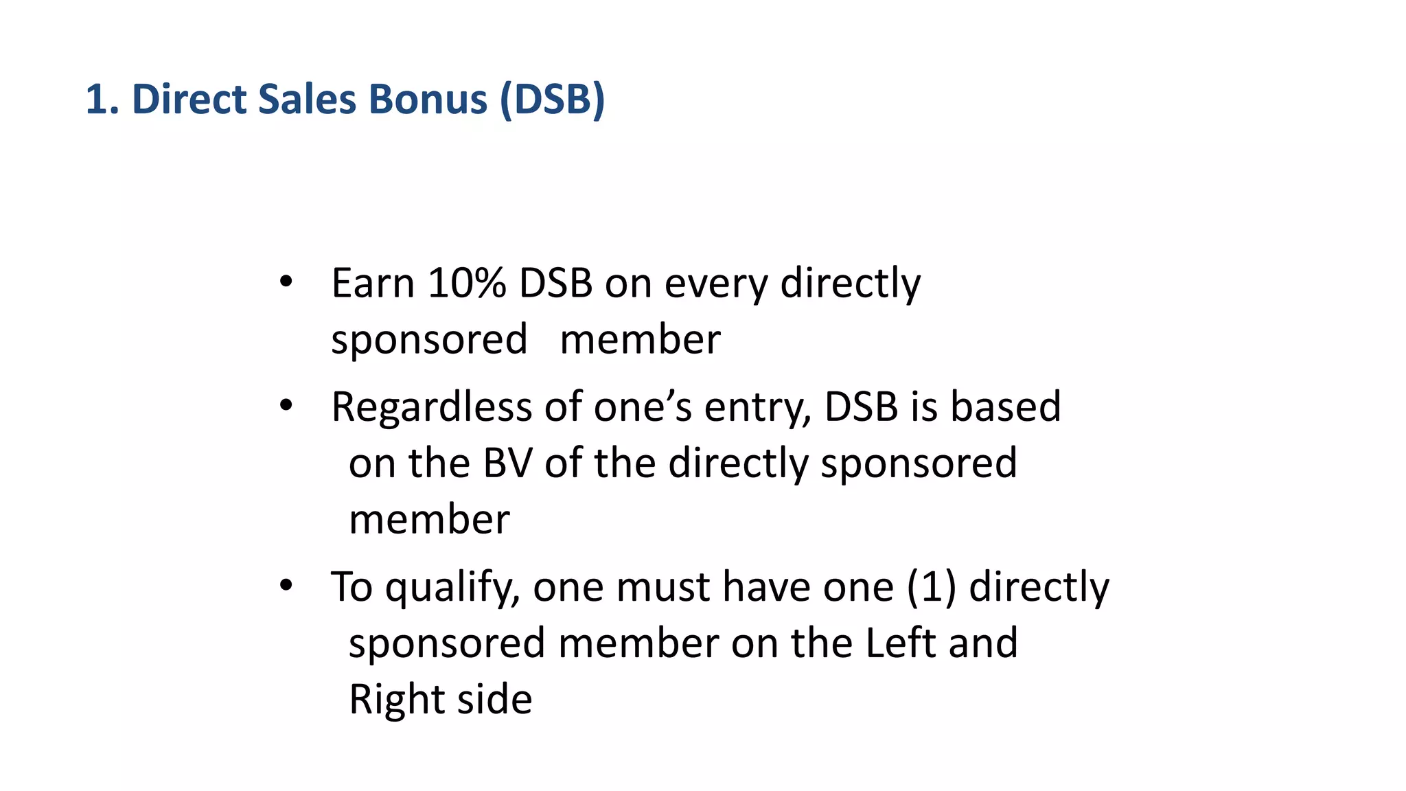 • Earn 10% DSB on every directly
sponsored member
• Regardless of one’s entry, DSB is based
on the BV of the directly sponsored
member
• To qualify, one must have one (1) directly
sponsored member on the Left and
Right side
1. Direct Sales Bonus (DSB)
 