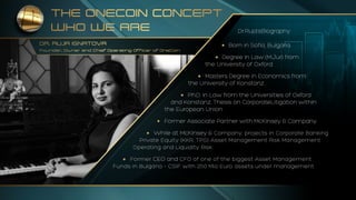 THE ONECOIN CONCEPT
WHO WE ARE
DR. RUJA IGNATOVA
Founder, Owner and Chief Operating Officer of OneCoin
Dr.Ruja’sBiography
• Born in Sofia, Bulgaria.
• Degree in Law (M.Jur) from
the University of Oxford.
• Masters Degree in Economics from
the University of Konstanz.
• Ph.D. in Law from the Universities of Oxford
and Konstanz, Thesis on CorporateLitigation within
the European Union.
• Former Associate Partner with McKinsey & Company.
• While at McKinsey & Company, projects in Corporate Banking
 Private Equity (KKR, TPG) Asset Management Risk Management
 Operating and Liquidity Risk.
• Former CEO and CFO of one of the biggest Asset Management
Funds in Bulgaria – CSIF with 250 Mio Euro assets under management.
 