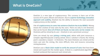 What is OneCoin?
OneCoin is a new type of cryptocurrency. This currency is born out of the
success of it’s peers, Bitcoin and Litecoin. Due to superior technology, innovative
approach and usability, OneCoin has the ability to become the next successful
cryptocurrency on the market.
Like all cryptocurrency to come into existence OneCoin has to be MINED. Mining
means the creation of new coins by the users. There are only 2.1 bn OneCoins
that can be found. Once all of them are found, no new coins can be created. ALL
OneCoins will be mined by its user – OneCoin is not a premined currency!
Coins are mined, by user joining a mining pool, where with joint resources a
complex algorithm/puzzle is being solved. Once a solution is found, the mining
pool is awarded a reward – in OneCoins. The more OneCoins are mined and the
more user join the mining, the more difficult, time and resource consuming
mining becomes.
OneCoin uses a block chain model to verify the amount of coins that have been
mined and issued into the market space. A block is a sophisticated algorithm of
hashed numbered that represent each mined coin.
 