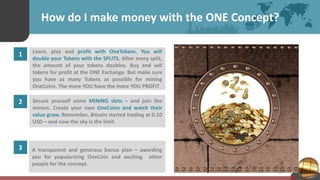 How do I make money with the ONE Concept?
1 Learn, play and profit with OneTokens. You will
double your Tokens with the SPLITS. After every split,
the amount of your tokens doubles. Buy and sell
tokens for profit at the ONE Exchange. But make sure
you have as many Tokens as possible for mining
OneCoins. The more YOU have the more YOU PROFIT
2 Secure yourself some MINING slots – and join the
minors. Create your own OneCoins and watch their
value grow. Remember, Bitcoin started trading at 0.10
USD – and now the sky is the limit
3 A transparent and generous bonus plan – awarding
you for popularizing OneCoin and exciting other
people for the concept.
 