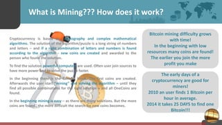 The early days of a
cryptocurrency are good for
miners!
2010 an user finds 1 Bitcoin per
hour in average.
2014 it takes 25 DAYS to find one
Bitcoin!!!
What is Mining??? How does it work?
Cryptocurrency is based on cryptography and complex mathematical
algorithms. The solution of the algorithm/puzzle is a long string of numbers
and letters – and if a right combination of letters and numbers is found
according to the algorithm - new coins are created and awarded to the
person who found the solution.
To find the solution powerful computers are used. Often user join sources to
have more power and to solve the puzzle faster.
In the beginning there is the Genesis block. The first coins are created.
Afterwards the user start “mining” and solving the algorithm – until they
find all possible combinations for the right solution – and all OneCoins are
found.
In the beginning mining is easy – as there are many solutions. But the more
coins are found., the more difficult the search for new coins becomes.
Bitcoin mining difficulty grows
with time!
In the beginning with low
resources many coins are found!
The earlier you join the more
profit you make
 
