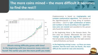 The more coins mined – the more difficult it becomes
to find the rest!!
Cryptocurrency is based on cryptography and
complex mathematical algorithms. The solution of
the algorithm/puzzle is a long string of numbers
and letters – and if a right combination of letters
and numbers is found according to the algorithm -
new coins are created and awarded to the person
who found the solution.
In the beginning there is the Genesis block. The
first coins are created. Afterwards the user start
“mining” and solving the algorithm – until they
find all possible combinations for the right solution
– and all OneCoins are found.
In the beginning mining is easy – as there are many
solutions. But the more coins are found., the more
difficult the search for new coins becomes.
Bitcoin mining difficulty grows with time!
In the beginning with low resources many coins are
found! The earlier you join the more profit you make
 
