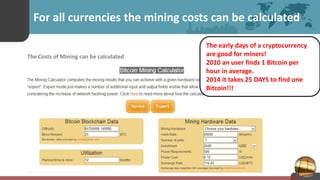For all currencies the mining costs can be calculated
The Costs of Mining can be calculated
The early days of a cryptocurrency
are good for miners!
2010 an user finds 1 Bitcoin per
hour in average.
2014 it takes 25 DAYS to find one
Bitcoin!!!
 