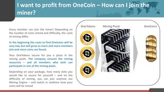 I want to profit from OneCoin – How can I join the
miner?
Every member can join the miner! Depending on
the number of coins mined and difficulty, the costs
of mining differ.
In the beginning the costs to find OneCoins will be
very low, but will grow as more and more members
join and more coins are found.
Your OneTokens secure for you a place in the
mining pools. The company ensures the mining
resources – and all members who wish can
participate in one of the mining pools.
Depending on your package, how many slots you
would like to secure for yourself – and on the
difficulty of mining, you can join anytime our
Mining Engine – and watch in realtime how your
coins will be mined
OneTokens OneCoinsMining Pools
 