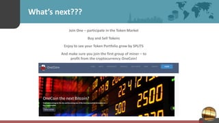 What’s next???
Join One – participate in the Token Market
Buy and Sell Tokens
Enjoy to see your Token Portfolio grow by SPLITS
And make sure you join the first group of miner – to
profit from the cryptocurrency OneCoin!
 
