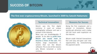 SUCCESS OF BITCOIN
The first ever cryptocurrency Bitcoin, launched in 2009 by Satoshi Nakamato
Technical Innovation
Bitcoin was the first digital
currency. It used an unique
cryptography software and was a
pioneer in the industry.
Most user are knowledgeable IT
people. To be able to profit from
Bitcoin you would need to
become a miner of the coin. This
implies large investments in
servers that run the Bitcoin
software. This is one of the reasons
why Bitcoin remained a niche
currency
Reasons for Succes
Being the first cryptocoin and a
pioneer in innovation, Bitcoin
quickly got attraction and is today
still the most used cryptocoin on
the internet.
Bitcoin made internet transactions
fast and easy and gave user new
opportunities by revolutionizing
the payment world.
 