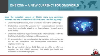ONE COIN – A NEW CURRENCY FOR ONEWORLD
Since the incredible success of Bitcoin many new currencies
followed – so why is OneCoin so successful and THE next big thing?
 OneCoin uses the newest, most secure and innovative technology
 OneCoin is a currency for „you and me“ – we educate our members
– you don‘t need to be a Wall Street financial expert to use it and to
make money
 OneCoin is not only a cryptocurrency but a whole concept – with the
OneNetwork, the OneExchange and OneAcademy
 We are exclusive – our members join by invitation only, and we do
not do the anonymous and intransparent transactions other
cryptocurrencies try
 Due to our partner Aurum Gold Coin we are able to offer our
member the first HYBRID currency, that made gold liquid and
accessable to the normal people!
 