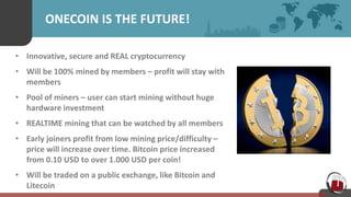 ONECOIN IS THE FUTURE!
• Innovative, secure and REAL cryptocurrency
• Will be 100% mined by members – profit will stay with
members
• Pool of miners – user can start mining without huge
hardware investment
• REALTIME mining that can be watched by all members
• Early joiners profit from low mining price/difficulty –
price will increase over time. Bitcoin price increased
from 0.10 USD to over 1.000 USD per coin!
• Will be traded on a public exchange, like Bitcoin and
Litecoin
 