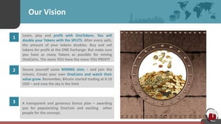 Our Vision
1 Learn, play and profit with OneTokens. You will
double your Tokens with the SPLITS. After every split,
the amount of your tokens doubles. Buy and sell
tokens for profit at the ONE Exchange. But make sure
you have as many Tokens as possible for mining
OneCoins. The more YOU have the more YOU PROFIT
2 Secure yourself some MINING slots – and join the
minors. Create your own OneCoins and watch their
value grow. Remember, Bitcoin started trading at 0.10
USD – and now the sky is the limit
3 A transparent and generous bonus plan – awarding
you for popularizing OneCoin and exciting other
people for the concept.
 