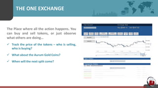 THE ONE EXCHANGE
The Place where all the action happens. You
can buy and sell tokens, or just observe
what others are doing…
 Track the price of the tokens – who is selling,
who is buying?
 What about the Aurum Gold Coins?
 When will the next split come?
 