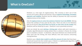 What is OneCoin?
OneCoin is a new type of cryptocurrency. This currency is born out of the
success of it’s peers, Bitcoin and Litecoin. Due to superior technology, innovative
approach and usability, OneCoin has the ability to become the next successful
cryptocurrency on the market.
Like all cryptocurrency to come into existence OneCoin has to be MINED. Mining
means the creation of new coins by the users. There are only 2.1 bn OneCoins
that can be found. Once all of them are found, no new coins can be created. ALL
OneCoins will be mined by its users – OneCoin is not a premined currency!
Coins are mined, by users joining a mining pool, where with joint resources a
complex algorithm/puzzle is being solved. Once a solution is found, the mining
pool is awarded a reward – in OneCoins. The more OneCoins are mined and the
more users join the mining, the more difficult, time and resource consuming
mining becomes.
OneCoin uses a block chain model to verify the amount of coins that have been
mined and issued into the market space. A block is a sophisticated algorithm of
hashed numbered that represent each mined coin.
 
