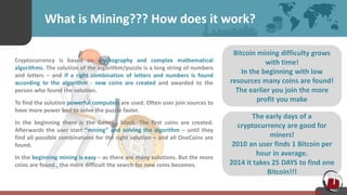 The early days of a
cryptocurrency are good for
miners!
2010 an user finds 1 Bitcoin per
hour in average.
2014 it takes 25 DAYS to find one
Bitcoin!!!
What is Mining??? How does it work?
Cryptocurrency is based on cryptography and complex mathematical
algorithms. The solution of the algorithm/puzzle is a long string of numbers
and letters – and if a right combination of letters and numbers is found
according to the algorithm - new coins are created and awarded to the
person who found the solution.
To find the solution powerful computers are used. Often user join sources to
have more power and to solve the puzzle faster.
In the beginning there is the Genesis block. The first coins are created.
Afterwards the user start “mining” and solving the algorithm – until they
find all possible combinations for the right solution – and all OneCoins are
found.
In the beginning mining is easy – as there are many solutions. But the more
coins are found., the more difficult the search for new coins becomes.
Bitcoin mining difficulty grows
with time!
In the beginning with low
resources many coins are found!
The earlier you join the more
profit you make
 
