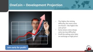 OneCoin – Development Projection
• The higher the mining
difficulty, the more coins
are found – the higher the
coin price!
• Early miners mine cheap
coins (as low difficulty)
• Profit by selling coins later
on exchange at high price!
Join early for profit!
Difficulty
Price
 