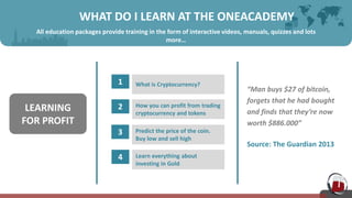 WHAT DO I LEARN AT THE ONEACADEMY
All education packages provide training in the form of interactive videos, manuals, quizzes and lots
more…
1 What is Cryptocurrency?
2 How you can profit from trading
cryptocurrency and tokens
3 Predict the price of the coin.
Buy low and sell high
4 Learn everything about
investing in Gold
LEARNING
FOR PROFIT
“Man buys $27 of bitcoin,
forgets that he had bought
and finds that they’re now
worth $886.000”
Source: The Guardian 2013
 