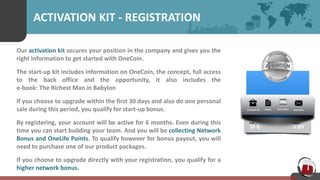 ACTIVATION KIT - REGISTRATION
Our activation kit secures your position in the company and gives you the
right information to get started with OneCoin.
The start-up kit includes information on OneCoin, the concept, full access
to the back office and the opportunity, it also includes the
e-book: The Richest Man in Babylon
If you choose to upgrade within the first 30 days and also do one personal
sale during this period, you qualify for start-up bonus.
By registering, your account will be active for 6 months. Even during this
time you can start building your team. And you will be collecting Network
Bonus and OneLife Points. To qualify however for bonus payout, you will
need to purchase one of our product packages.
If you choose to upgrade directly with your registration, you qualify for a
higher network bonus.
 