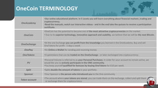 Tt OneCoin TERMINOLOGY
OneAcademy
•Our online educational platform. In 5 Levels you will learn everything about financial markets ,trading and
cryptocurrency.
•Read the manuals, watch our interactive videos - and in the end take the quizzes to receive a participation
certificate.
OneCoin
•OneCoin has the potential to become one of the most attractive cryptocurrencies on the market.
• Due to its superior technology, innovative approach and usability, we believe that we will be the next Bitcoin.
OneExchange
•At the one Exchange you can profit from the knowledge you learned in the OneAcademy. Buy and sell
OneTokens for profit - 5 days a week
OnePay •An Online e-Wallet for sending and receiving money
OneTokens •Cryptotokens that can be traded on the OneExchange - or later exchanged into cryptocurrency.
PV
•Personal Volume is referred to as your Personal Purchases. In order for your account to remain active, we
would like you to actively participate in the ONE community.
•You keep yourself qualified for bonuses by buying OneTokens for €10 per week.
Split •Splits double the amount of tokens in your portfolio
Sponsor •Your Sponsor is the person who introduced you to the One community
Token account
•The account where your tokens are stored, you can trade them on the exchange, collect and split them
or exchange them for cryptocurrency
 