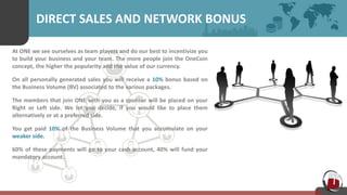 DIRECT SALES AND NETWORK BONUS
At ONE we see ourselves as team players and do our best to incentivize you
to build your business and your team. The more people join the OneCoin
concept, the higher the popularity and the value of our currency.
On all personally generated sales you will receive a 10% bonus based on
the Business Volume (BV) associated to the various packages.
The members that join ONE with you as a sponsor will be placed on your
Right or Left side. We let you decide, if you would like to place them
alternatively or at a preferred side.
You get paid 10% of the Business Volume that you accumulate on your
weaker side.
60% of these payments will go to your cash account, 40% will fund your
mandatory account.
 
