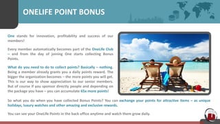 ONELIFE POINT BONUS
One stands for innovation, profitability and success of our
members!
Every member automatically becomes part of the OneLife Club
– and from the day of joining One starts collecting Bonus
Points.
What do you need to do to collect points? Basically – nothing.
Being a member already grants you a daily points reward. The
bigger the organization becomes – the more points you will get.
This is our way to show appreciation to our senior members.
But of course if you sponsor directly people and depending on
the package you have – you can accumulate 65x more points!
So what you do when you have collected Bonus Points? You can exchange your points for attractive items – as unique
holidays, luxury watches and other amazing and exclusive rewards.
You can see your OneLife Points in the back office anytime and watch them grow daily.
 