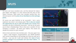 SPLITS
As more and more members join, and the demand for tokens
gets higher and higher it is only natural that the price of the
tokens increases. With every new member joining One, the
demand grows and the price of our OneTokens on the exchange
grows.
Of course we want OneCoin to be successful – but a price
explosion too early is not always good. This is why we created
the opportunity for you to split and double your money! New
members can join at attractive low prices – but we do not want
you to have a disadvantage. This is why once a number of new
members is reached – we SPLIT your tokens. This means we
double the amount on your account!
And as more and more new members join – the price again rises
– again a split happens. Congratulations, you AGAIN doubled
your money. Depending on the package you have you split up to
2 times – you can do 2 split and achieve the value of your
product package!!! So accumulate and save these tokens… or
buy more
Package
Number of splits per
account
Starter, Trader 1
Pro and Executive
Trader
1
Tycoon 2
 