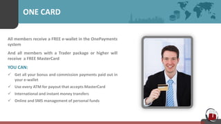 ONE CARD
All members receive a FREE e-wallet in the OnePayments
system
And all members with a Trader package or higher will
receive a FREE MasterCard
YOU CAN:
 Get all your bonus and commission payments paid out in
your e-wallet
 Use every ATM for payout that accepts MasterCard
 International and instant money transfers
 Online and SMS management of personal funds
 