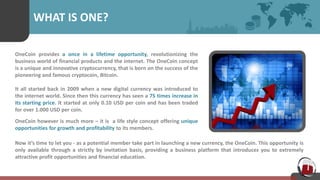 WHAT IS ONE?
OneCoin provides a once in a lifetime opportunity, revolutionizing the
business world of financial products and the internet. The OneCoin concept
is a unique and innovative cryptocurrency, that is born on the success of the
pioneering and famous cryptocoin, Bitcoin.
It all started back in 2009 when a new digital currency was introduced to
the internet world. Since then this currency has seen a 75 times increase in
its starting price. It started at only 0.10 USD per coin and has been traded
for over 1.000 USD per coin.
OneCoin however is much more – it is a life style concept offering unique
opportunities for growth and profitability to its members.
Now it’s time to let you - as a potential member take part in launching a new currency, the OneCoin. This opportunity is
only available through a strictly by invitation basis, providing a business platform that introduces you to extremely
attractive profit opportunities and financial education.
 