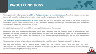PAYOUT CONDITIONS
When you receive a bonus payment, 60% of that payment goes to your Cash Account. From that account you can buy
tokens, gift codes for packages, Aurum coins or just transfer funds to your OneWallet .
The other 40% go to your Mandatory account, except for the Start up bonus. Here 100% of the bonus go to your
mandatory account. These funds are used to buy OneTokens. When you have bought OneTokens from your Mandatory
account these tokens are escrowed for 30 days.
On a daily basis you can sell up to 1.5% of your available tokens on the exchange
Onetokens from your package are escrowed for 60 days – to make sure the company grows at a healthy rate and
members can cool off, understand the system and do not make sales that they might regret. Do not forget the splits!
The longer you hold your tokens, the better! 50% of the tokens coming out of the splits we will store and reserve
Cryptocurrency for you!
We accumulate all your network bonus points, but not the matching points if you do not qualify for bonus
We pay out bonuses on a weekly basis, except for the OneLife points that are paid out daily.
The daily max out for the bonus equals the BV value of your package. You can receive maximum up to 5000 per day in
your account excluding the mandatory account.
 