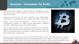 OneCoin – Innovation for Profit
Cryptocurrencies like Bitcoin or Litecoin have been incredibly successful
over the last years – Bitcoin going from a price per coin 0.1 USD to over
1.000 USD last year.
Regulators, Governments and other authorities have acknowledged
cryptocurrency – and cryptocurrency is a popular investment on Wall Street.
Bitcoin’s success is just the beginning – and the future belong to
cryptocurrency. OneCoin is a newly created cryptocurrency combining
innovation, profitability, security and a holistic concept.
Like all cryptocurrency to come into existence OneCoin has to be MINED.
Mining means that the coins are created and come to existence. There are
only 2.1 bn OneCoins that can be mined or created. Once all of them are
found, no new coins can be created.
All coins will be mined by our user joining the mining pools, where with joint resources a complex
algorithm/puzzle is being solved and this way coins being created. Once a solution is found, the mining pool is
awarded a reward – in OneCoins. First movers and miners are rewarded. The more users joining the mining
process, the more difficult, time and resource consuming the algorithm and the mining becomes.
 