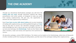 THE ONE ACADEMY
Through our educational OneAcademy packages you will learn the
trading skills you need, through interactive material like videos,
presentations and online quizzes, all designed to make you profit
from owning cryptocurrency. We give you, the opportunity to
become the next cryptocurrency millionaire.
Even if you have no prior skills about trading and no prior knowhow
of trading with cryptocurrency, you will be guided through our 5 level
step by step plan to success. Our education packages provide not
only knowledge but also a way to put your new skills to the test, in
our very own exchange, the OneExchange. Trade our One Tokens with
other members, make real money and experience the excitement of
success.
All education packages, contain FREE OneTokens. The tokens can be traded on the OneExchange, where tens of thousands
of other members profit from buying and selling tokens, just like most of the exchanges trading other cryptocurrency.
 