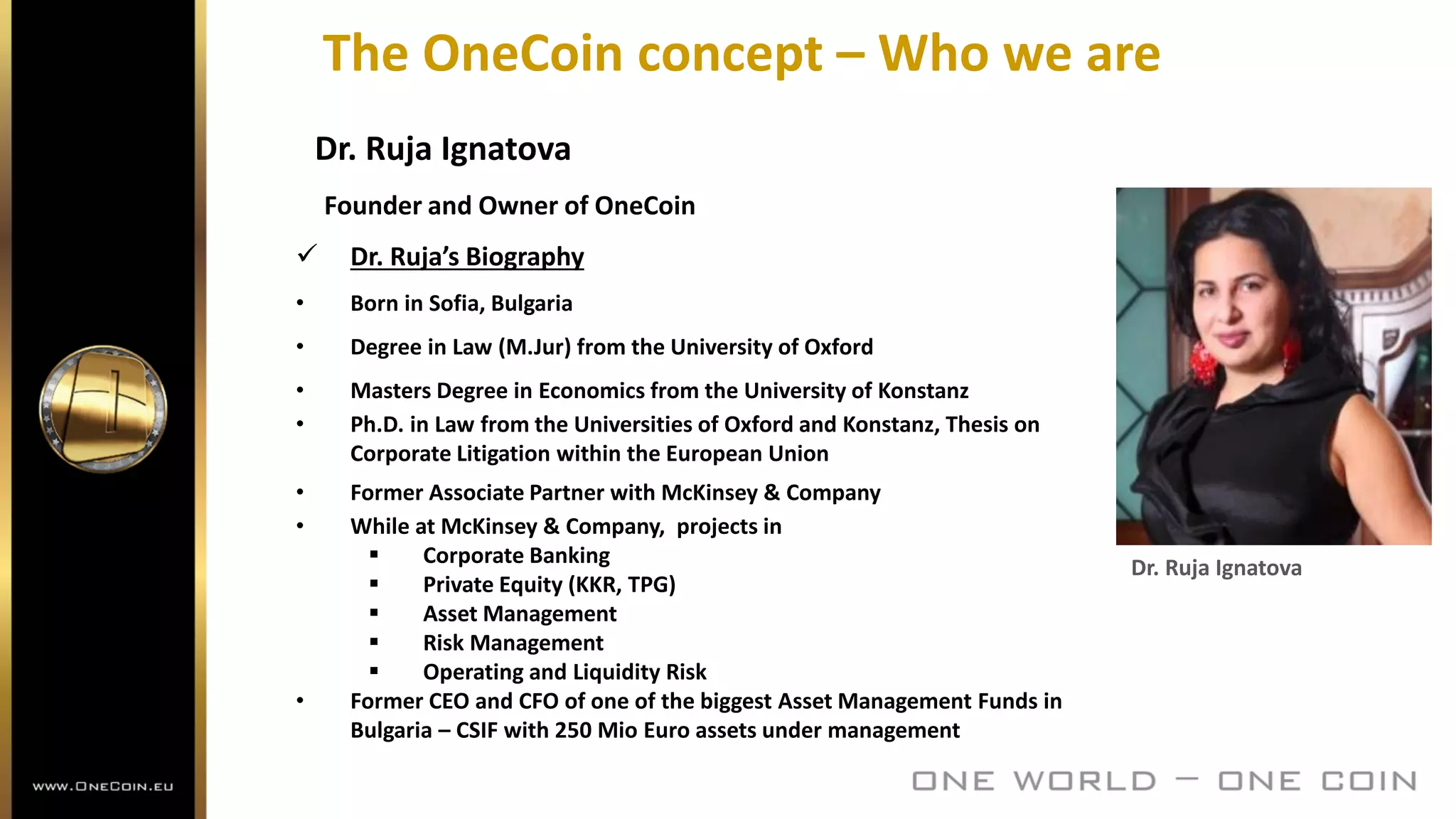 The OneCoin concept – Who we are
Dr. Ruja Ignatova
Founder and Owner of OneCoin
 Dr. Ruja’s Biography
• Born in Sofia, Bulgaria
• Degree in Law (M.Jur) from the University of Oxford
• Masters Degree in Economics from the University of Konstanz
• Ph.D. in Law from the Universities of Oxford and Konstanz, Thesis on
Corporate Litigation within the European Union
• Former Associate Partner with McKinsey & Company
• While at McKinsey & Company, projects in
 Corporate Banking
 Private Equity (KKR, TPG)
 Asset Management
 Risk Management
 Operating and Liquidity Risk
• Former CEO and CFO of one of the biggest Asset Management Funds in
Bulgaria – CSIF with 250 Mio Euro assets under management
Dr. Ruja Ignatova
 