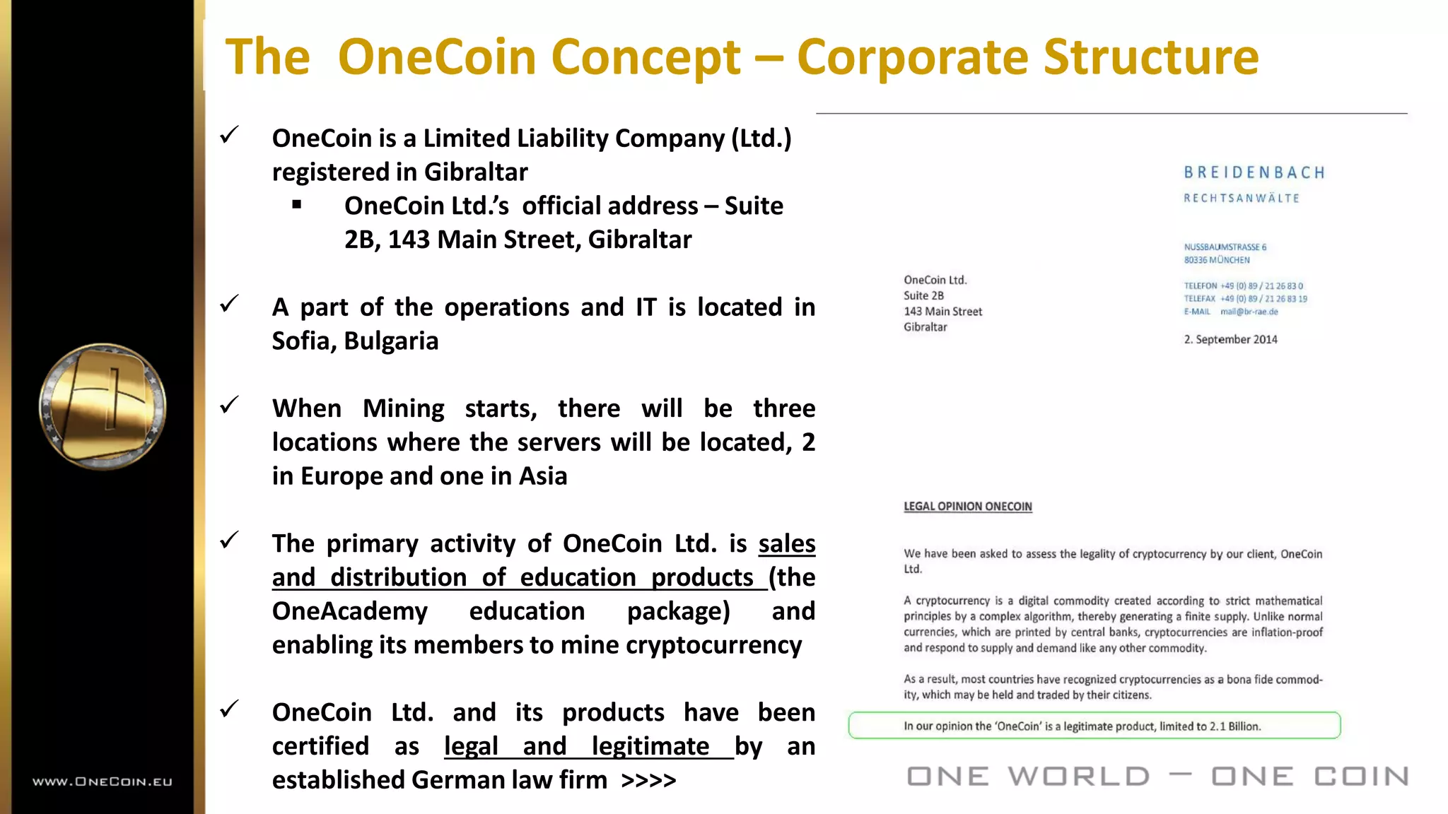 The OneCoin Concept – Corporate Structure
 OneCoin is a Limited Liability Company (Ltd.)
registered in Gibraltar
 OneCoin Ltd.’s official address – Suite
2B, 143 Main Street, Gibraltar
 A part of the operations and IT is located in
Sofia, Bulgaria
 When Mining starts, there will be three
locations where the servers will be located, 2
in Europe and one in Asia
 The primary activity of OneCoin Ltd. is sales
and distribution of education products (the
OneAcademy education package) and
enabling its members to mine cryptocurrency
 OneCoin Ltd. and its products have been
certified as legal and legitimate by an
established German law firm >>>>
 