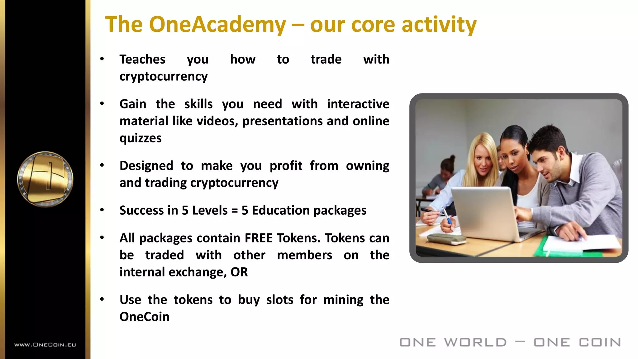 The OneAcademy – our core activity
• Teaches you how to trade with
cryptocurrency
• Gain the skills you need with interactive
material like videos, presentations and online
quizzes
• Designed to make you profit from owning
and trading cryptocurrency
• Success in 5 Levels = 5 Education packages
• All packages contain FREE Tokens. Tokens can
be traded with other members on the
internal exchange, OR
• Use the tokens to buy slots for mining the
OneCoin
 