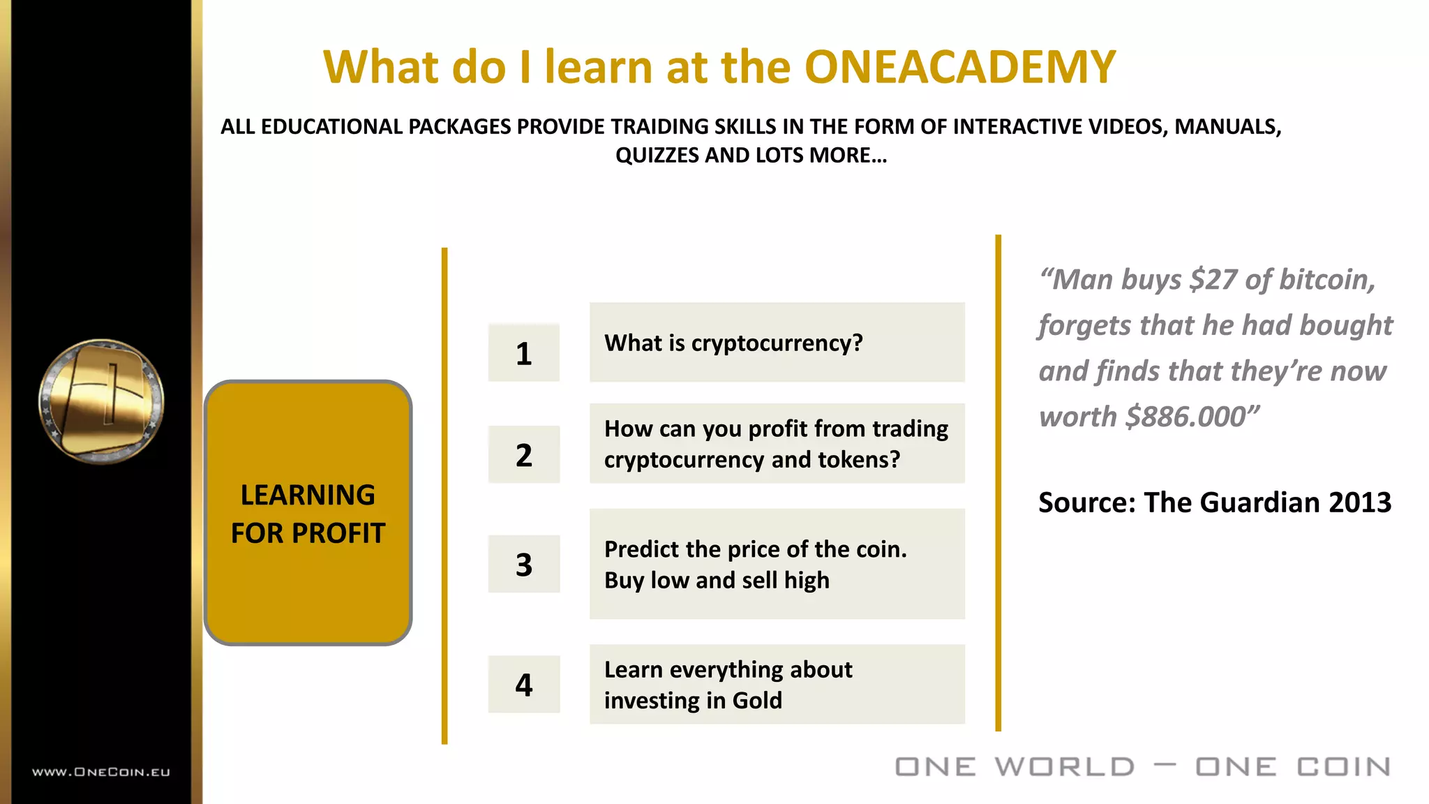 What do I learn at the ONEACADEMY
ALL EDUCATIONAL PACKAGES PROVIDE TRAIDING SKILLS IN THE FORM OF INTERACTIVE VIDEOS, MANUALS,
QUIZZES AND LOTS MORE…
1 What is cryptocurrency?
2
How can you profit from trading
cryptocurrency and tokens?
3
Predict the price of the coin.
Buy low and sell high
4
Learn everything about
investing in Gold
LEARNING
FOR PROFIT
“Man buys $27 of bitcoin,
forgets that he had bought
and finds that they’re now
worth $886.000”
Source: The Guardian 2013
 