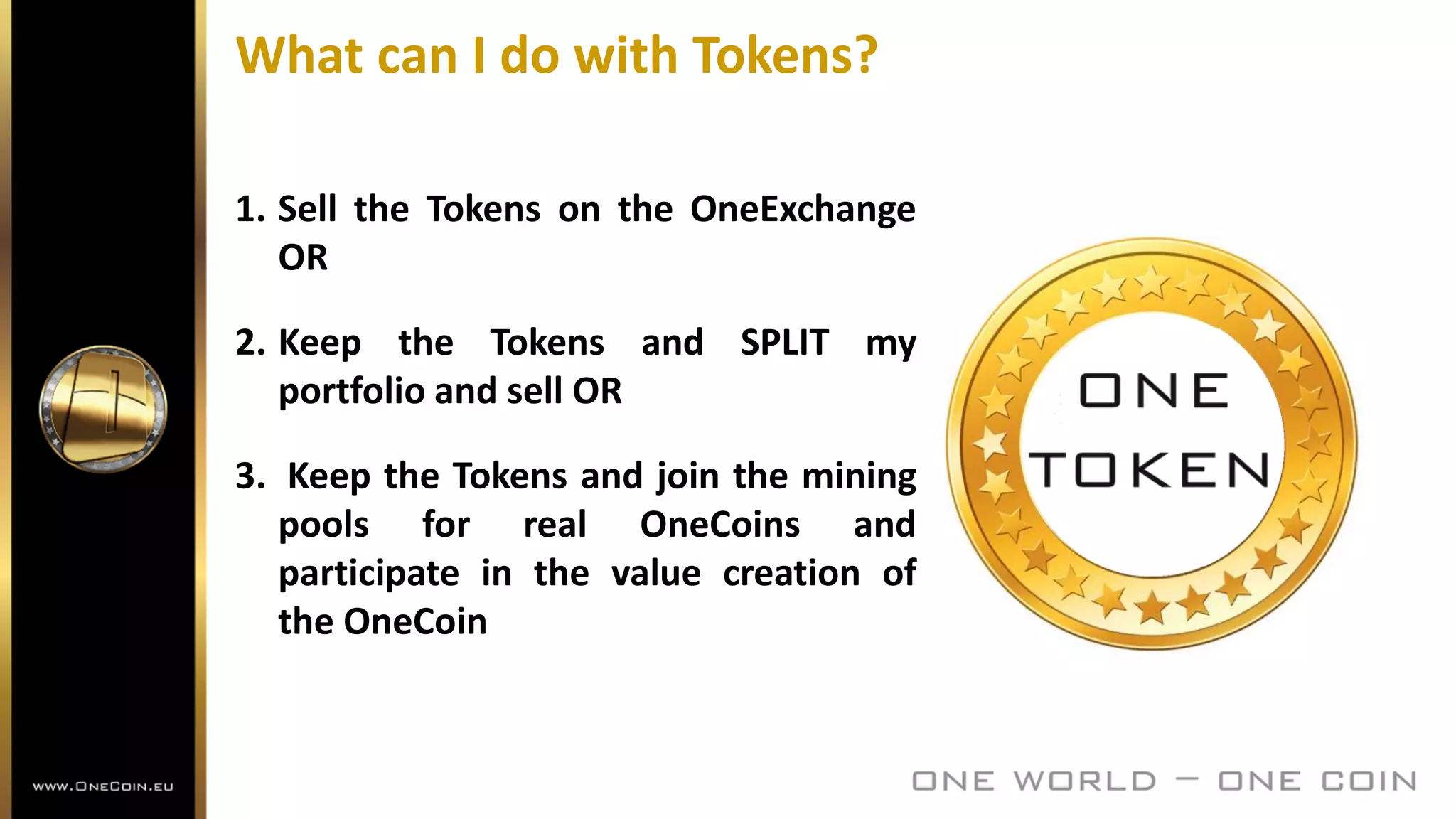 What can I do with Tokens?
1. Sell the Tokens on the OneExchange
OR
2. Keep the Tokens and SPLIT my
portfolio and sell OR
3. Keep the Tokens and join the mining
pools for real OneCoins and
participate in the value creation of
the OneCoin
 