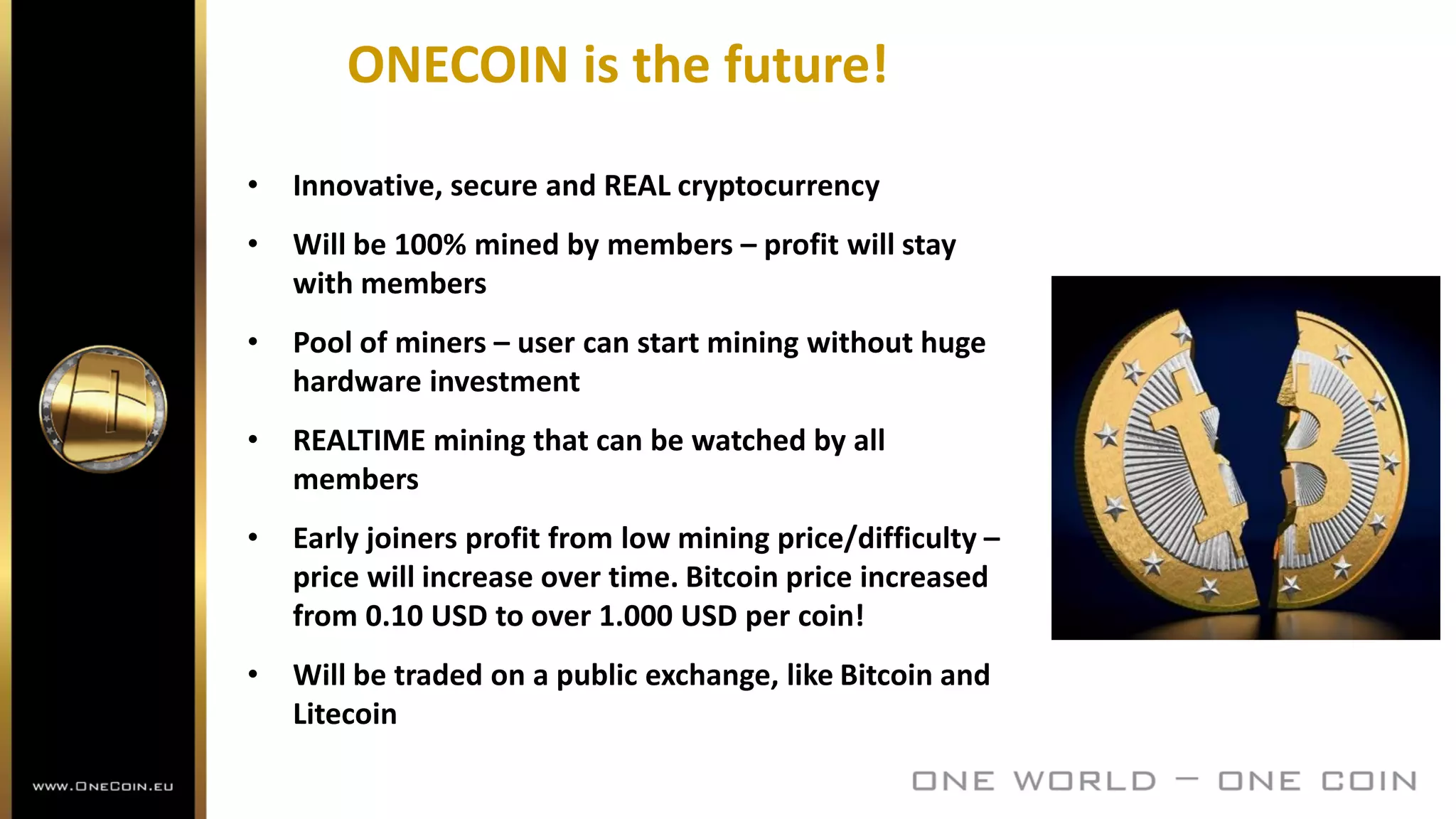 ONECOIN is the future!
• Innovative, secure and REAL cryptocurrency
• Will be 100% mined by members – profit will stay
with members
• Pool of miners – user can start mining without huge
hardware investment
• REALTIME mining that can be watched by all
members
• Early joiners profit from low mining price/difficulty –
price will increase over time. Bitcoin price increased
from 0.10 USD to over 1.000 USD per coin!
• Will be traded on a public exchange, like Bitcoin and
Litecoin
 