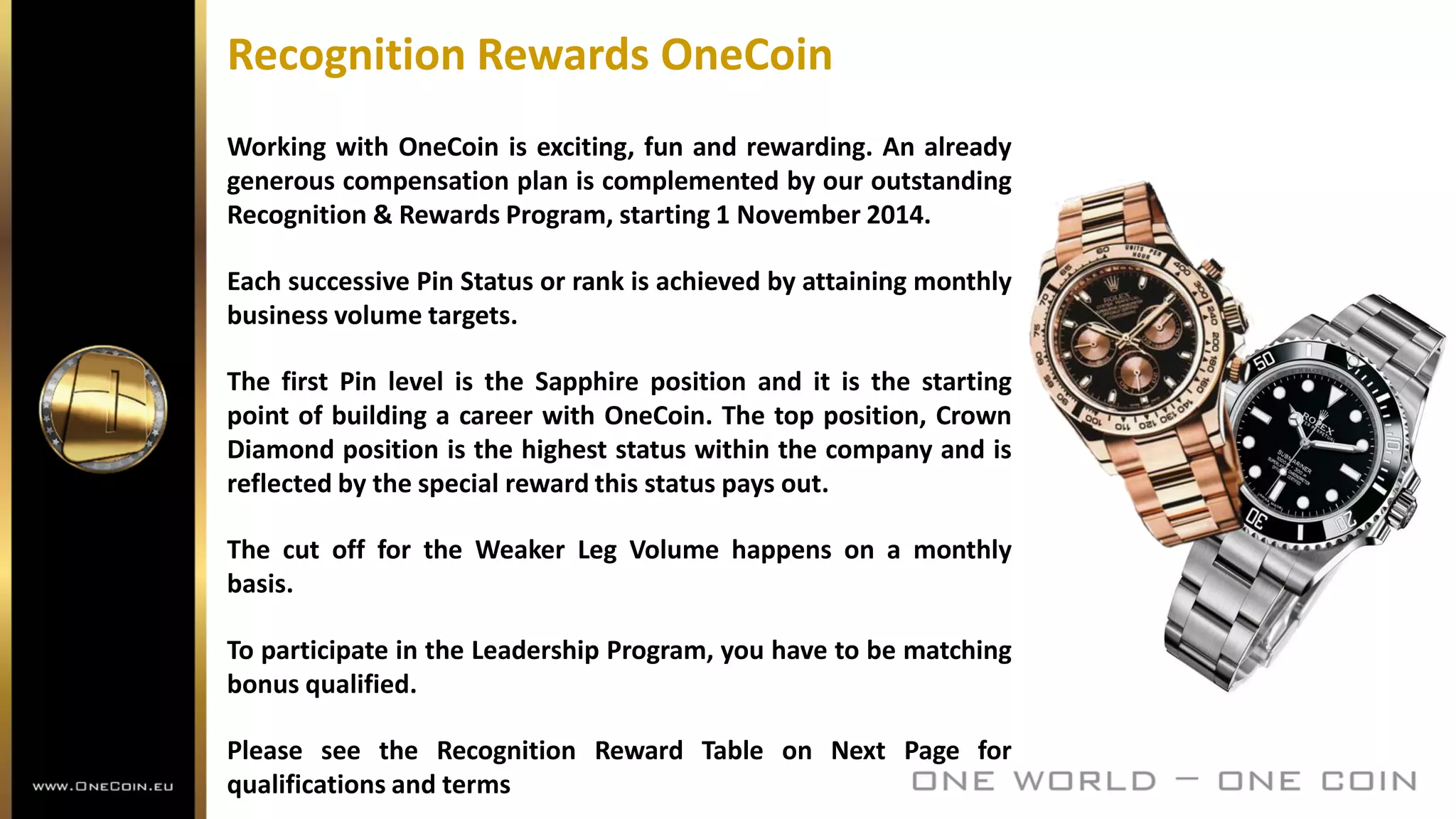 Recognition Rewards OneCoin
Working with OneCoin is exciting, fun and rewarding. An already
generous compensation plan is complemented by our outstanding
Recognition & Rewards Program, starting 1 November 2014.
Each successive Pin Status or rank is achieved by attaining monthly
business volume targets.
The first Pin level is the Sapphire position and it is the starting
point of building a career with OneCoin. The top position, Crown
Diamond position is the highest status within the company and is
reflected by the special reward this status pays out.
The cut off for the Weaker Leg Volume happens on a monthly
basis.
To participate in the Leadership Program, you have to be matching
bonus qualified.
Please see the Recognition Reward Table on Next Page for
qualifications and terms
 