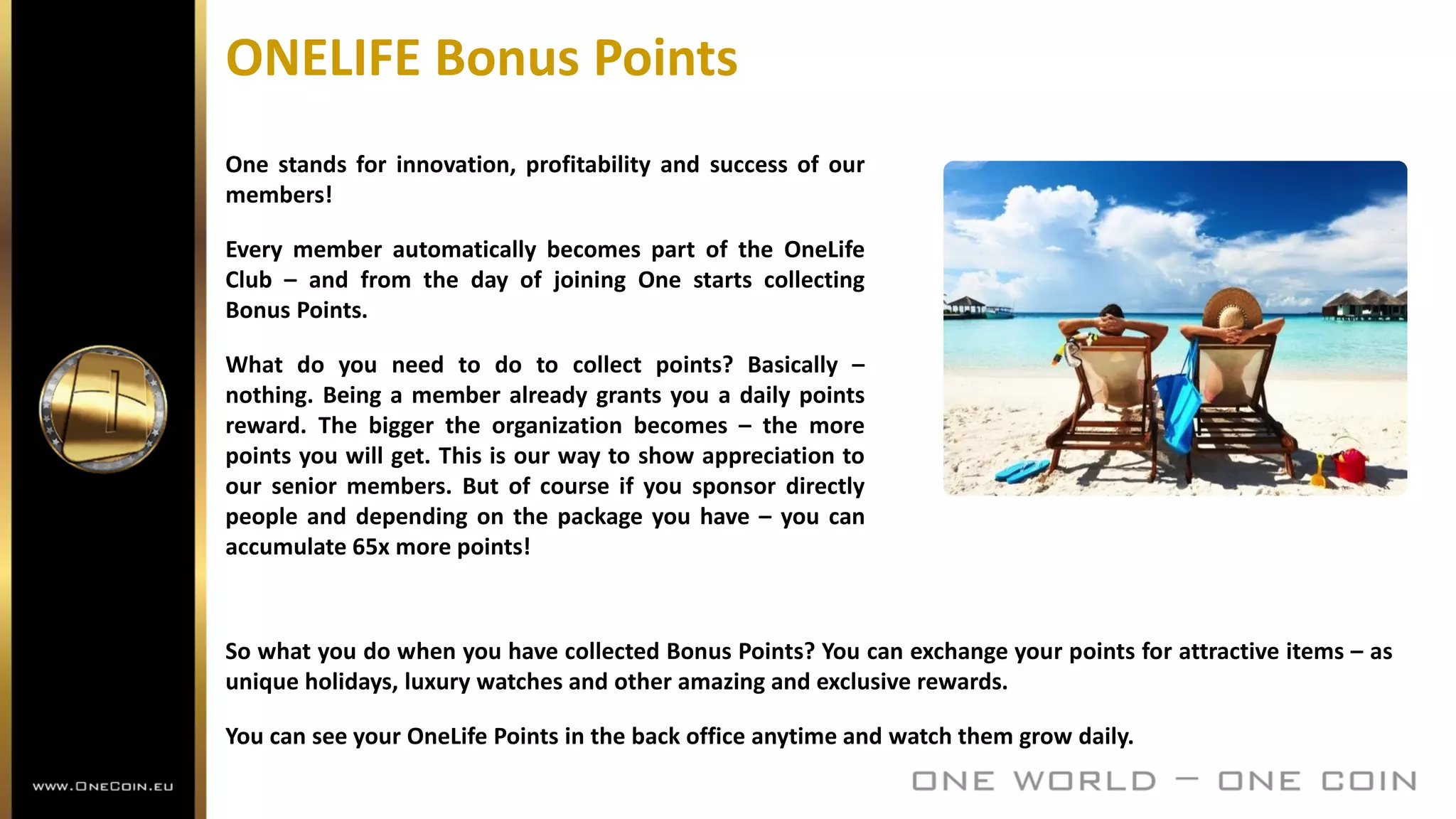 ONELIFE Bonus Points
One stands for innovation, profitability and success of our
members!
Every member automatically becomes part of the OneLife
Club – and from the day of joining One starts collecting
Bonus Points.
What do you need to do to collect points? Basically –
nothing. Being a member already grants you a daily points
reward. The bigger the organization becomes – the more
points you will get. This is our way to show appreciation to
our senior members. But of course if you sponsor directly
people and depending on the package you have – you can
accumulate 65x more points!
So what you do when you have collected Bonus Points? You can exchange your points for attractive items – as
unique holidays, luxury watches and other amazing and exclusive rewards.
You can see your OneLife Points in the back office anytime and watch them grow daily.
 
