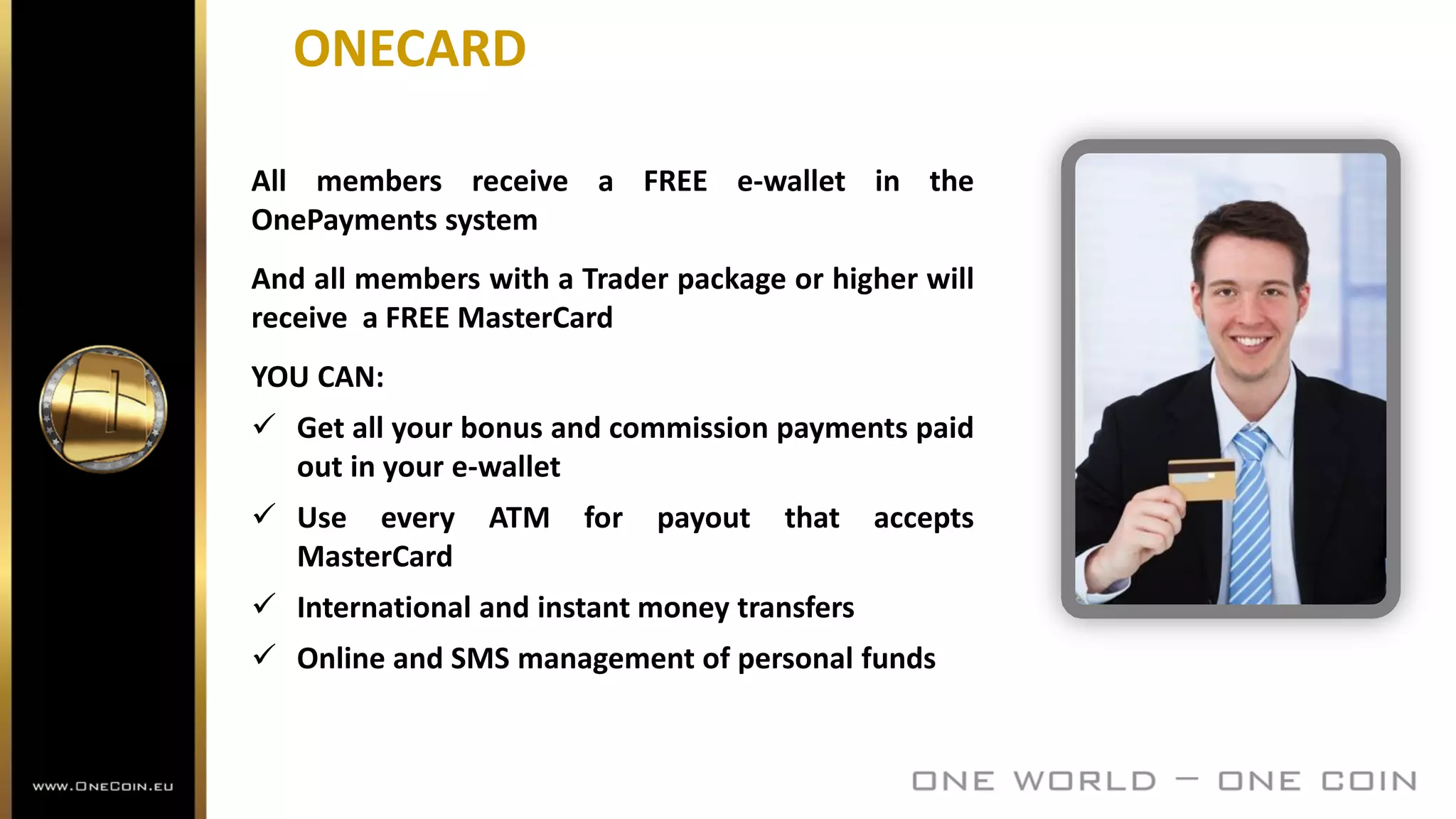 ONECARD
All members receive a FREE e-wallet in the
OnePayments system
And all members with a Trader package or higher will
receive a FREE MasterCard
YOU CAN:
 Get all your bonus and commission payments paid
out in your e-wallet
 Use every ATM for payout that accepts
MasterCard
 International and instant money transfers
 Online and SMS management of personal funds
 