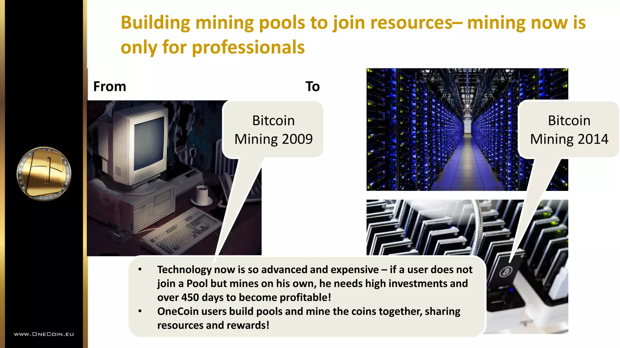 Building mining pools to join resources– mining now is
only for professionals
• Technology now is so advanced and expensive – if a user does not
join a Pool but mines on his own, he needs high investments and
over 450 days to become profitable!
• OneCoin users build pools and mine the coins together, sharing
resources and rewards!
From To
Bitcoin
Mining 2014
Bitcoin
Mining 2009
 
