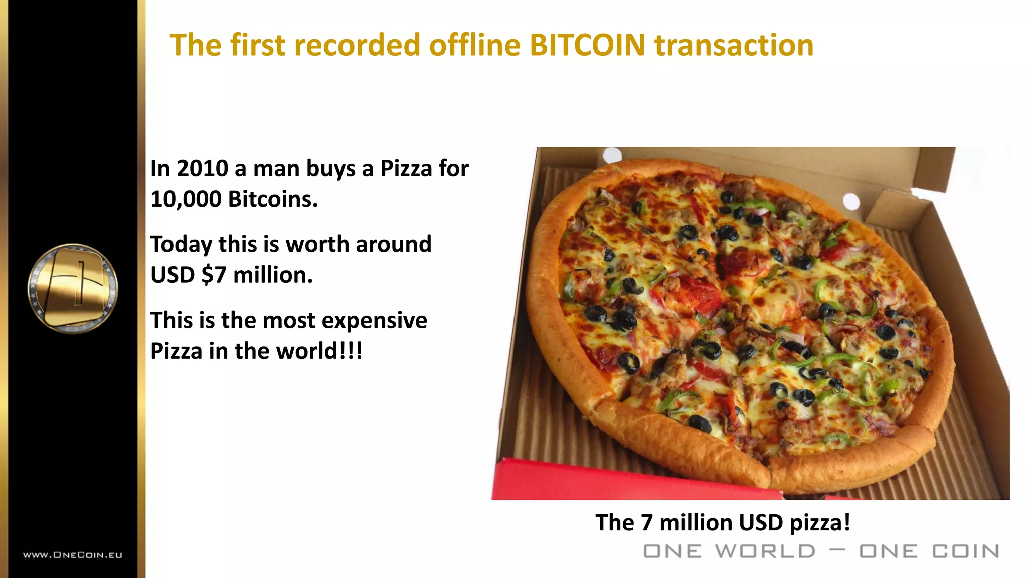 The first recorded offline BITCOIN transaction
The 7 million USD pizza!
In 2010 a man buys a Pizza for
10,000 Bitcoins.
Today this is worth around
USD $7 million.
This is the most expensive
Pizza in the world!!!
 