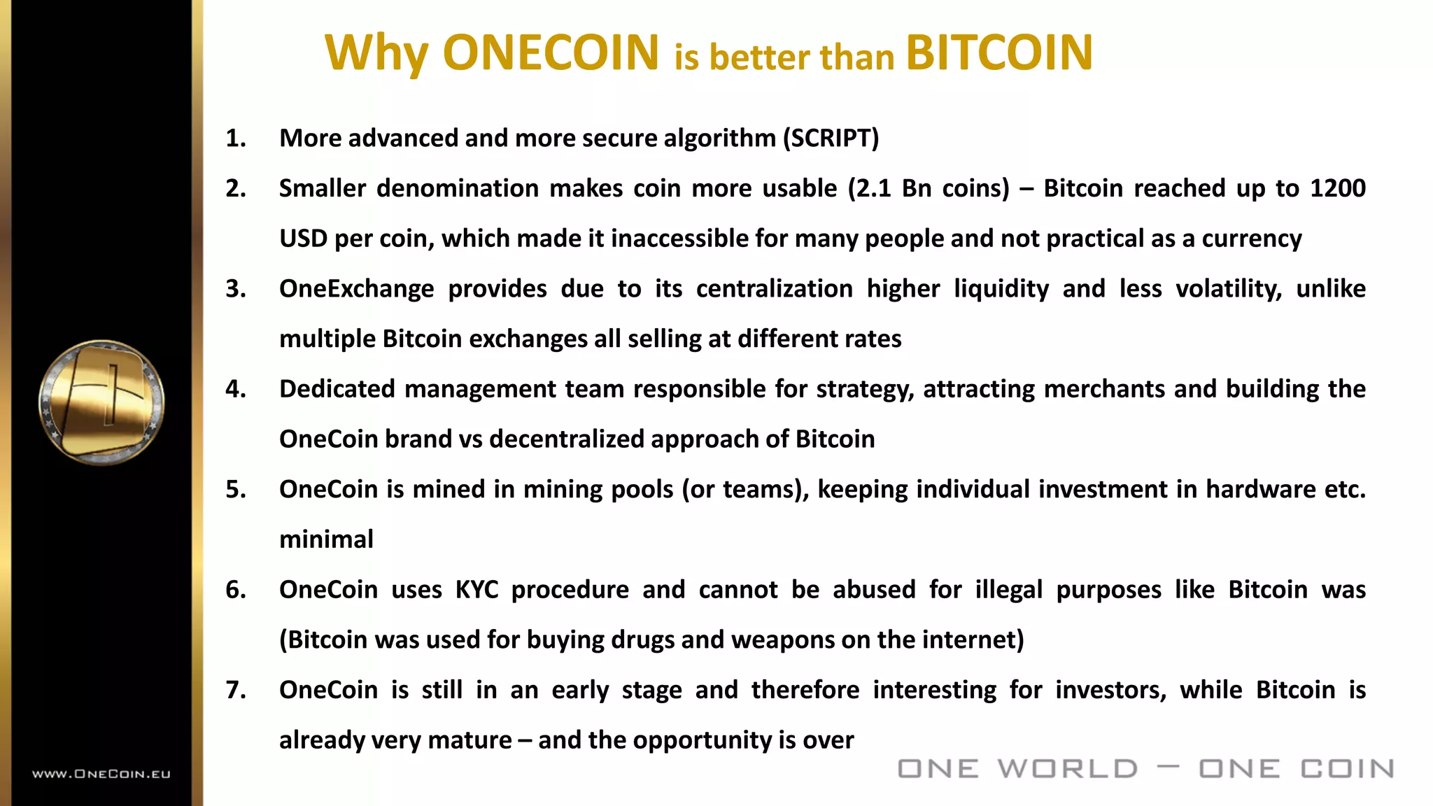 Why ONECOIN is better than BITCOIN
1. More advanced and more secure algorithm (SCRIPT)
2. Smaller denomination makes coin more usable (2.1 Bn coins) – Bitcoin reached up to 1200
USD per coin, which made it inaccessible for many people and not practical as a currency
3. OneExchange provides due to its centralization higher liquidity and less volatility, unlike
multiple Bitcoin exchanges all selling at different rates
4. Dedicated management team responsible for strategy, attracting merchants and building the
OneCoin brand vs decentralized approach of Bitcoin
5. OneCoin is mined in mining pools (or teams), keeping individual investment in hardware etc.
minimal
6. OneCoin uses KYC procedure and cannot be abused for illegal purposes like Bitcoin was
(Bitcoin was used for buying drugs and weapons on the internet)
7. OneCoin is still in an early stage and therefore interesting for investors, while Bitcoin is
already very mature – and the opportunity is over
 