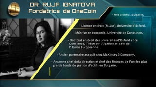 DR. RUJA IGNATOVA
Fondatrice de OneCoin
- Née à sofia, Bulgarie.
- Licence en droit (M.Jur), Université d’Oxford.
- Maîtrise en économie, Université de Constance.
- Doctorat en droit des universités d’Oxford et de
Constance, Thèse sur litigation au sein de
l’ Union Européenne.
- Ancien partenaire associé chez McKinsey & Company.
- Ancienne chef de la direction et chef des finances de l’un des plus
grands fonds de gestion d’actifs en Bulgarie.
 