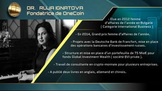 DR. RUJA IGNATOVA
Fondatrice de OneCoin
- Elue en 2012 femme
d’affaires de l’année en Bulgarie
( Catégorie International Business )
- En 2014, Grand prix femme d’affaires de l’année.
- Projets avec la Deutsche Bank de Francfort, mise en place
des opérations bancaires d’investissement russes.
- Structure et mise en place d’un portefeuille de 75 Mio€ pour
fonds Global Investment Wealth ( société BVI privée ).
- Travail de consultante en crypto-monnaie pour plusieurs entreprises.
- A publié deux livres en anglais, allemand et chinois.
 