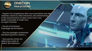 - Acquérir les compétences dont vous avez besoin avec des
matériels comme la vidéo interactive, des présentations
et des questionnaires en ligne conçus pour vous
Aaider a posséder et trader avec
la crypto-monnaie.
- Succès en 6 niveaux:
6 packages de formations.
- Tous les packages contiennent
des jetons gratuits ( tokens ).
- Vous pouvez utiliser les
tokens pour miner et
obtenir des OneCoins.
ONECOIN
Nos produits.
 